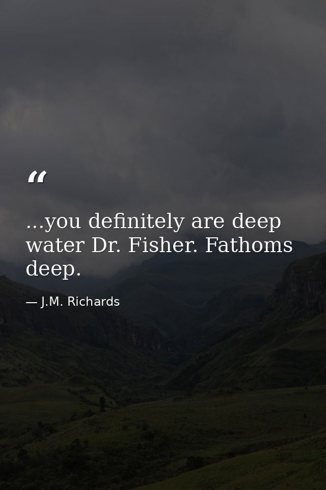 ...you definitely are deep water Dr. Fisher. Fathoms deep. — J.M. Richards