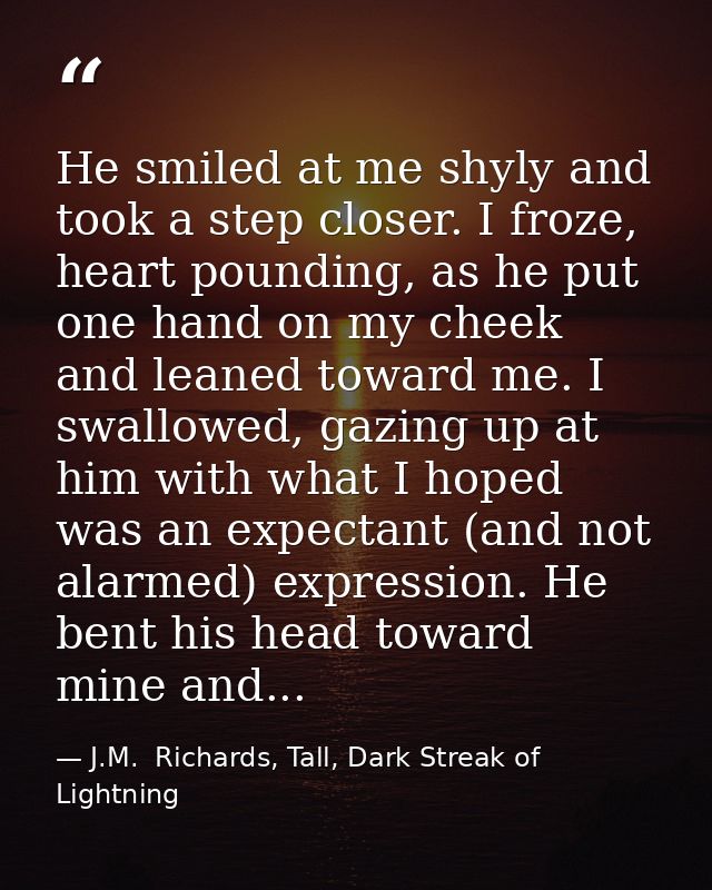He smiled at me shyly and took a step closer. I froze, heart pounding, as he put one hand on my cheek and leaned toward  — J.M.  Richards, Tall, Dark Streak of Lightning