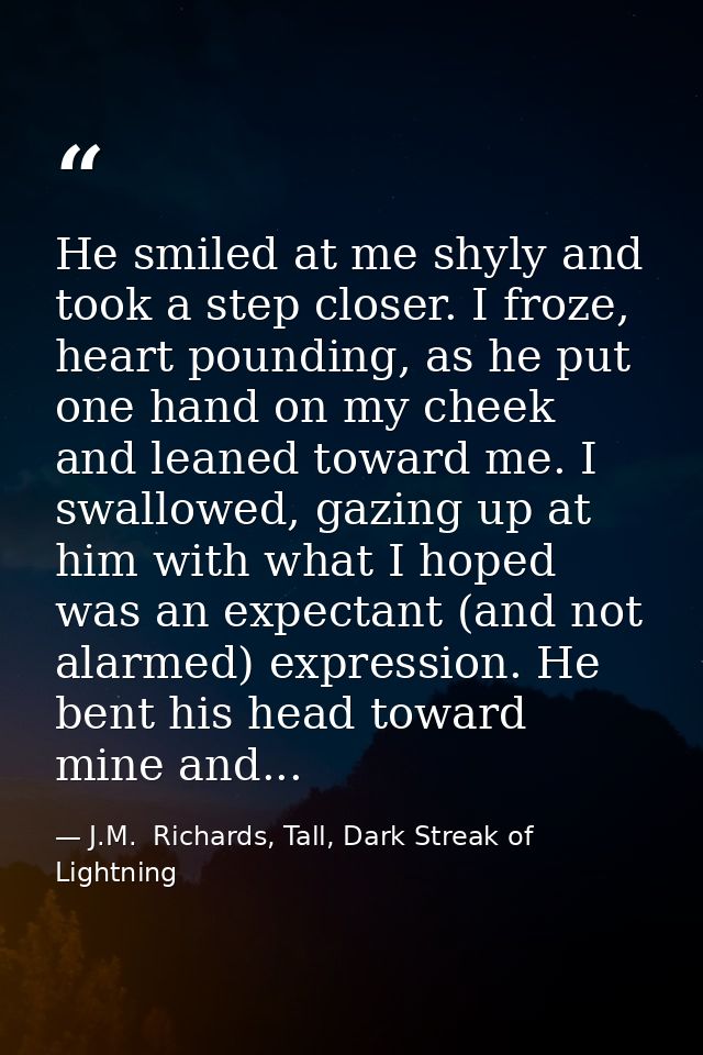 He smiled at me shyly and took a step closer. I froze, heart pounding, as he put one hand on my cheek and leaned toward  — J.M.  Richards, Tall, Dark Streak of Lightning