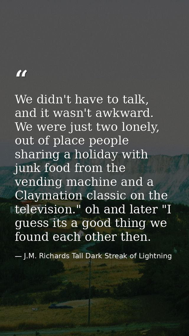 We didn't have to talk, and it wasn't awkward. We were just two lonely, out of place people sharing a holiday with junk  — J.M. Richards Tall Dark Streak of Lightning