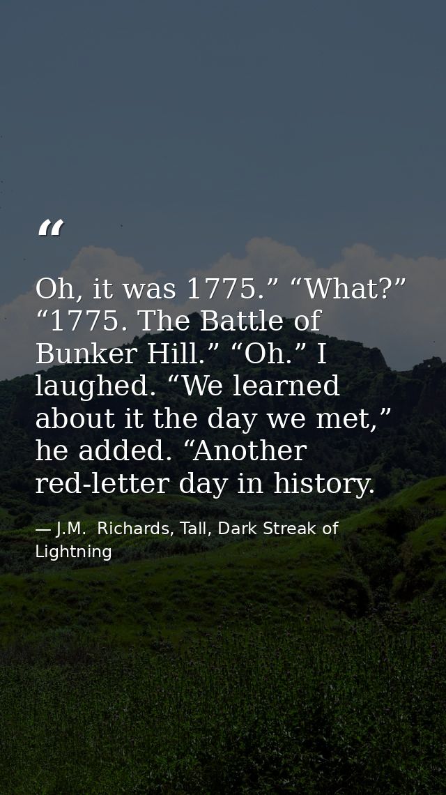 Oh, it was 1775.” “What?” “1775. The Battle of Bunker Hill.” “Oh.” I laughed. “We learned about it the day we met,” he a — J.M.  Richards, Tall, Dark Streak of Lightning