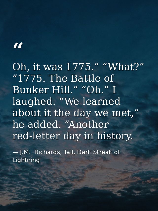 Oh, it was 1775.” “What?” “1775. The Battle of Bunker Hill.” “Oh.” I laughed. “We learned about it the day we met,” he a — J.M.  Richards, Tall, Dark Streak of Lightning