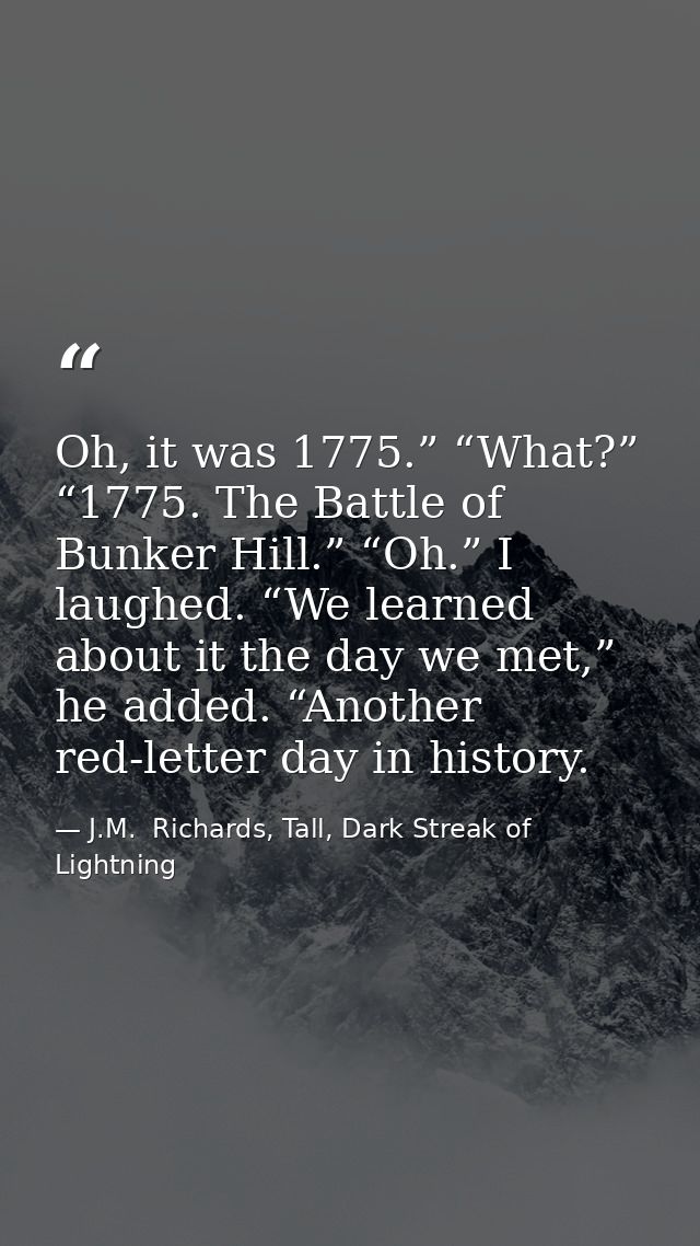 Oh, it was 1775.” “What?” “1775. The Battle of Bunker Hill.” “Oh.” I laughed. “We learned about it the day we met,” he a — J.M.  Richards, Tall, Dark Streak of Lightning