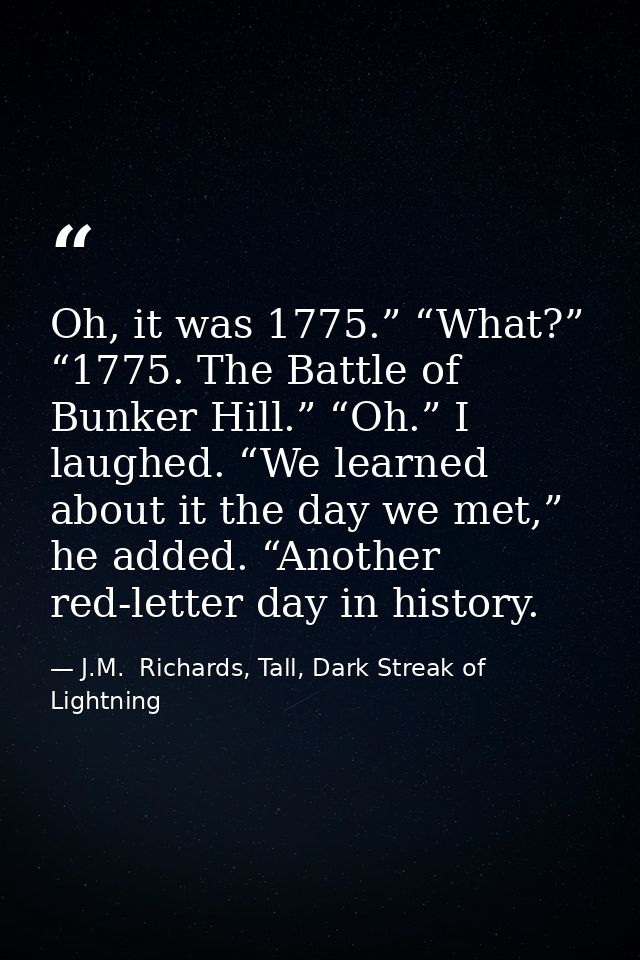 Oh, it was 1775.” “What?” “1775. The Battle of Bunker Hill.” “Oh.” I laughed. “We learned about it the day we met,” he a — J.M.  Richards, Tall, Dark Streak of Lightning