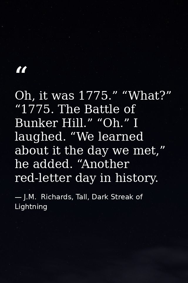 Oh, it was 1775.” “What?” “1775. The Battle of Bunker Hill.” “Oh.” I laughed. “We learned about it the day we met,” he a — J.M.  Richards, Tall, Dark Streak of Lightning