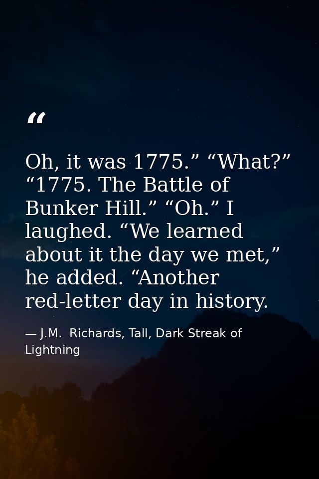 Oh, it was 1775.” “What?” “1775. The Battle of Bunker Hill.” “Oh.” I laughed. “We learned about it the day we met,” he a — J.M.  Richards, Tall, Dark Streak of Lightning