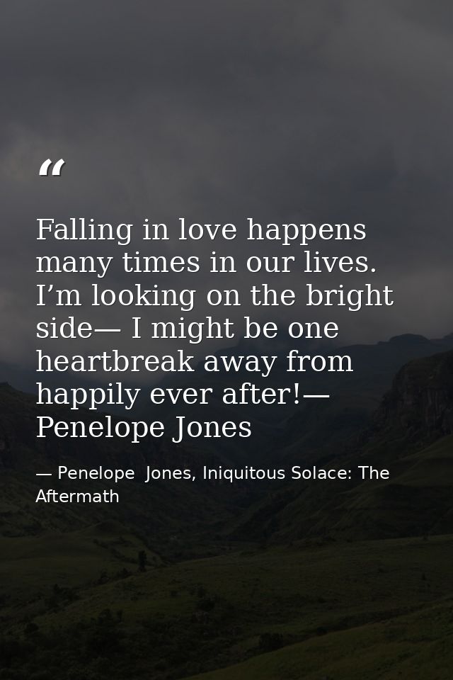 Falling in love happens many times in our lives. I’m looking on the bright side— I might be one heartbreak away from hap — Penelope  Jones, Iniquitous Solace: The Aftermath