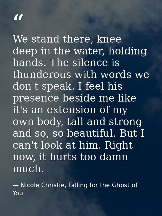 We stand there, knee deep in the water, holding hands. The silence is thunderous with words we don't speak. I feel his p — Nicole Christie, Falling for the Ghost of You