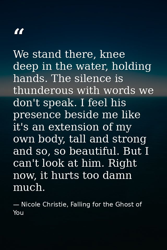 We stand there, knee deep in the water, holding hands. The silence is thunderous with words we don't speak. I feel his p — Nicole Christie, Falling for the Ghost of You