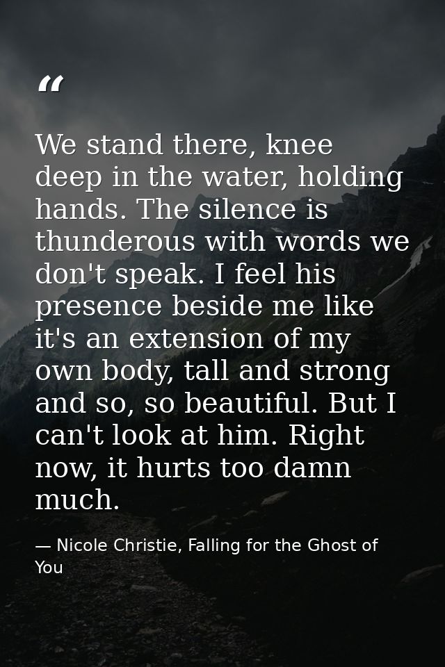 We stand there, knee deep in the water, holding hands. The silence is thunderous with words we don't speak. I feel his p — Nicole Christie, Falling for the Ghost of You