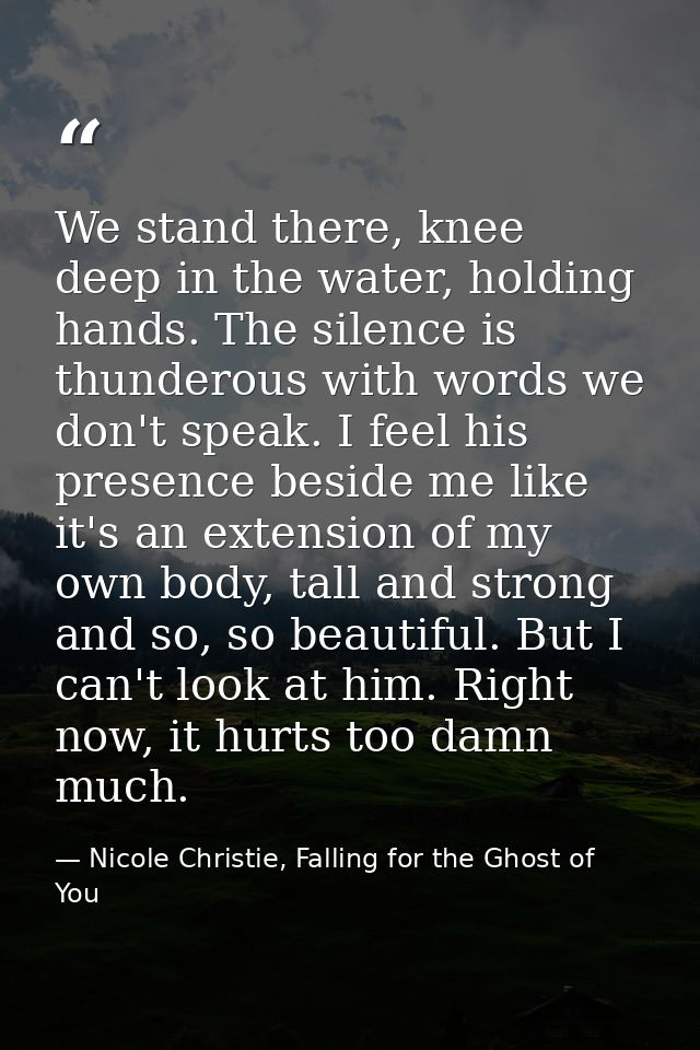We stand there, knee deep in the water, holding hands. The silence is thunderous with words we don't speak. I feel his p — Nicole Christie, Falling for the Ghost of You
