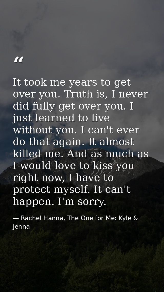 It took me years to get over you. Truth is, I never did fully get over you. I just learned to live without you. I can't  — Rachel Hanna, The One for Me: Kyle & Jenna