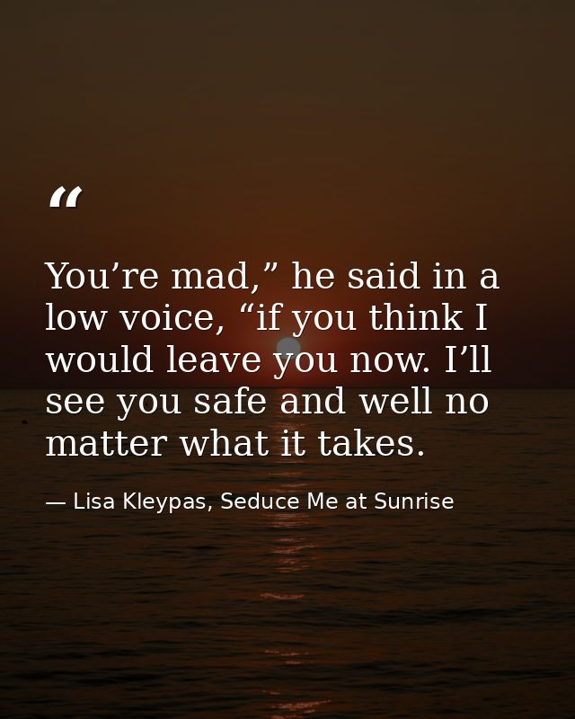 You’re mad,” he said in a low voice, “if you think I would leave you now. I’ll see you safe and well no matter what it t — Lisa Kleypas, Seduce Me at Sunrise