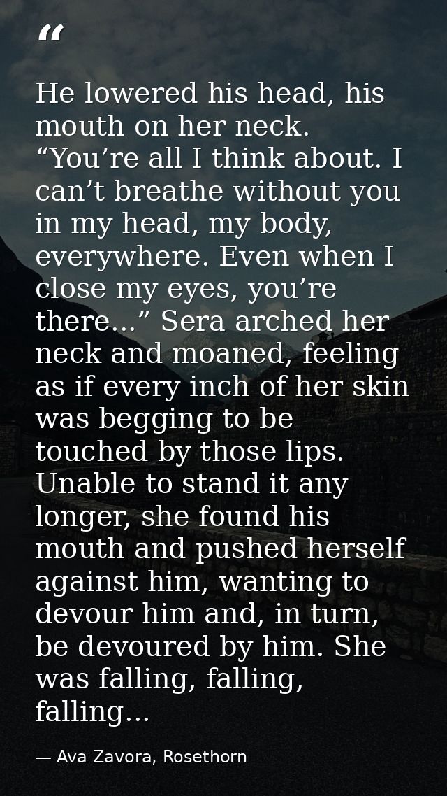 He lowered his head, his mouth on her neck. “You’re all I think about. I can’t breathe without you in my head, my body,  — Ava Zavora, Rosethorn