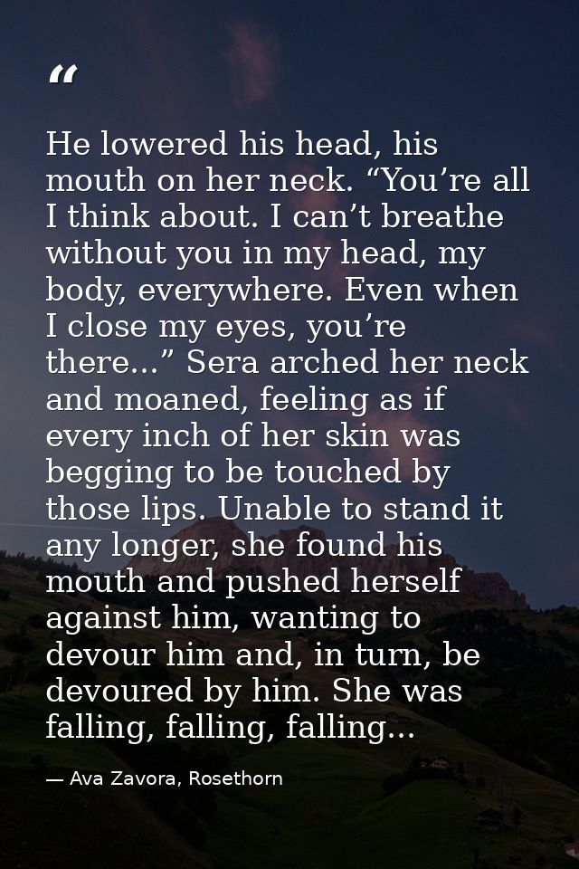 He lowered his head, his mouth on her neck. “You’re all I think about. I can’t breathe without you in my head, my body,  — Ava Zavora, Rosethorn