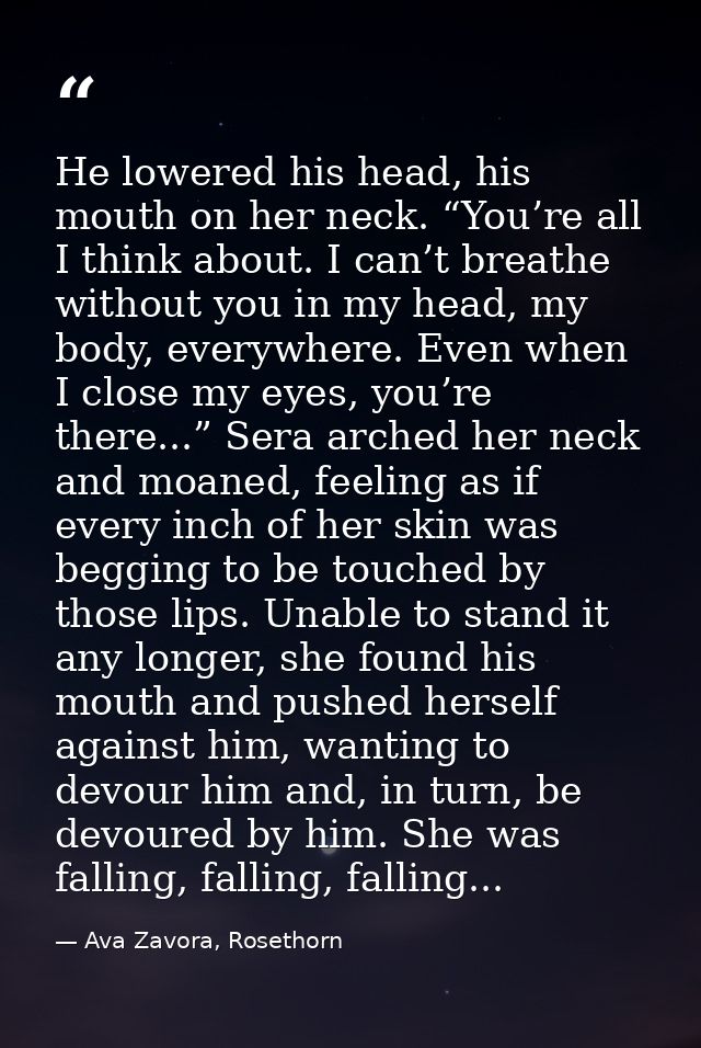 He lowered his head, his mouth on her neck. “You’re all I think about. I can’t breathe without you in my head, my body,  — Ava Zavora, Rosethorn