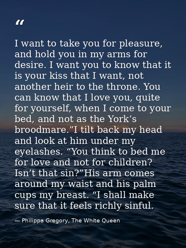 I want to take you for pleasure, and hold you in my arms for desire. I want you to know that it is your kiss that I want — Philippa Gregory, The White Queen