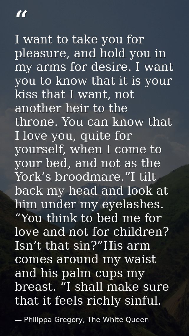 I want to take you for pleasure, and hold you in my arms for desire. I want you to know that it is your kiss that I want — Philippa Gregory, The White Queen