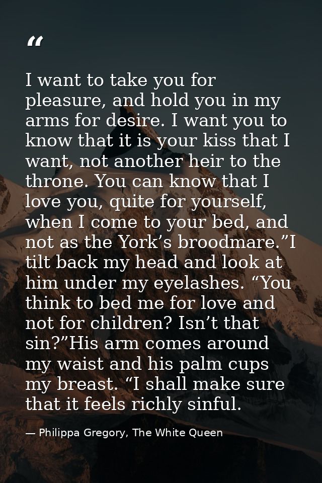 I want to take you for pleasure, and hold you in my arms for desire. I want you to know that it is your kiss that I want — Philippa Gregory, The White Queen