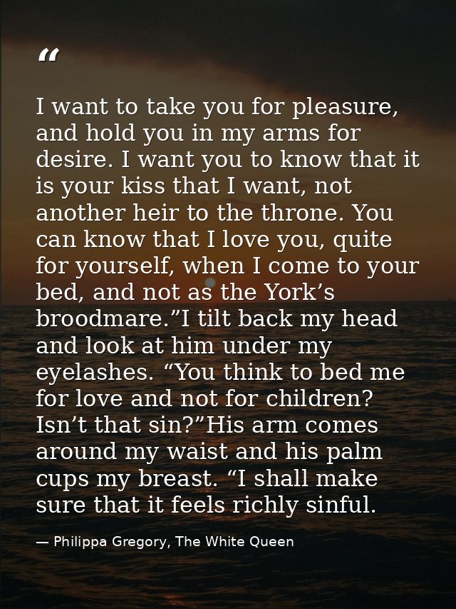 I want to take you for pleasure, and hold you in my arms for desire. I want you to know that it is your kiss that I want — Philippa Gregory, The White Queen