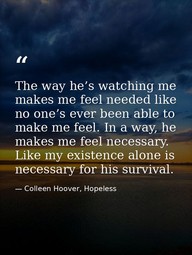 The way he’s watching me makes me feel needed like no one’s ever been able to make me feel. In a way, he makes me feel n — Colleen Hoover, Hopeless
