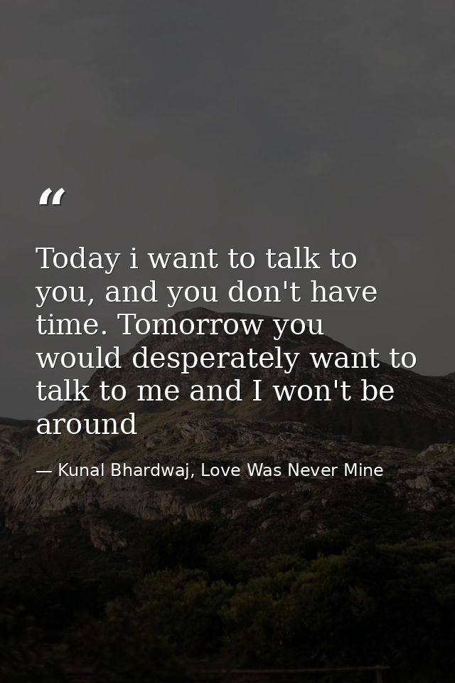 Today i want to talk to you, and you don't have time. Tomorrow you would desperately want to talk to me and I won't be a — Kunal Bhardwaj, Love Was Never Mine