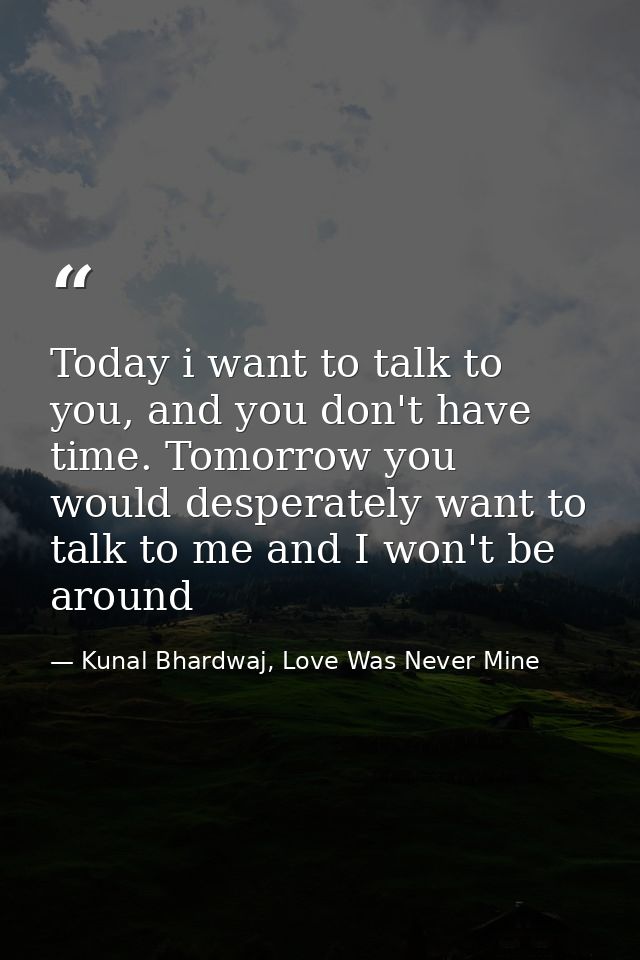 Today i want to talk to you, and you don't have time. Tomorrow you would desperately want to talk to me and I won't be a — Kunal Bhardwaj, Love Was Never Mine