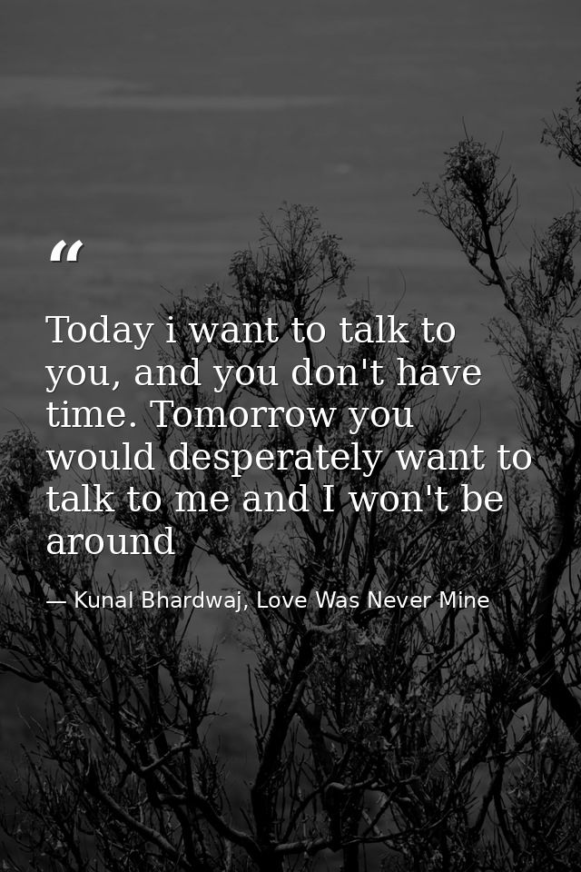 Today i want to talk to you, and you don't have time. Tomorrow you would desperately want to talk to me and I won't be a — Kunal Bhardwaj, Love Was Never Mine