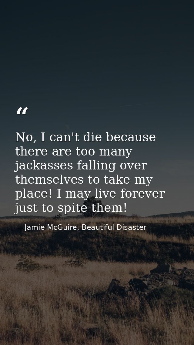 No, I can't die because there are too many jackasses falling over themselves to take my place! I may live forever just t — Jamie McGuire, Beautiful Disaster
