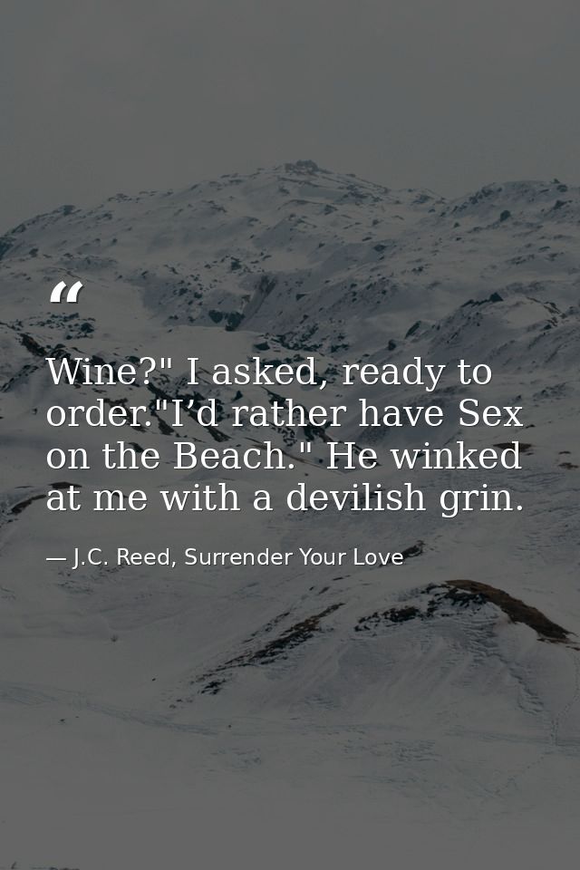 Wine?" I asked, ready to order."I’d rather have Sex on the Beach." He winked at me with a devilish grin. — J.C. Reed, Surrender Your Love