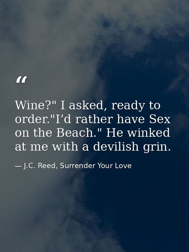 Wine?" I asked, ready to order."I’d rather have Sex on the Beach." He winked at me with a devilish grin. — J.C. Reed, Surrender Your Love