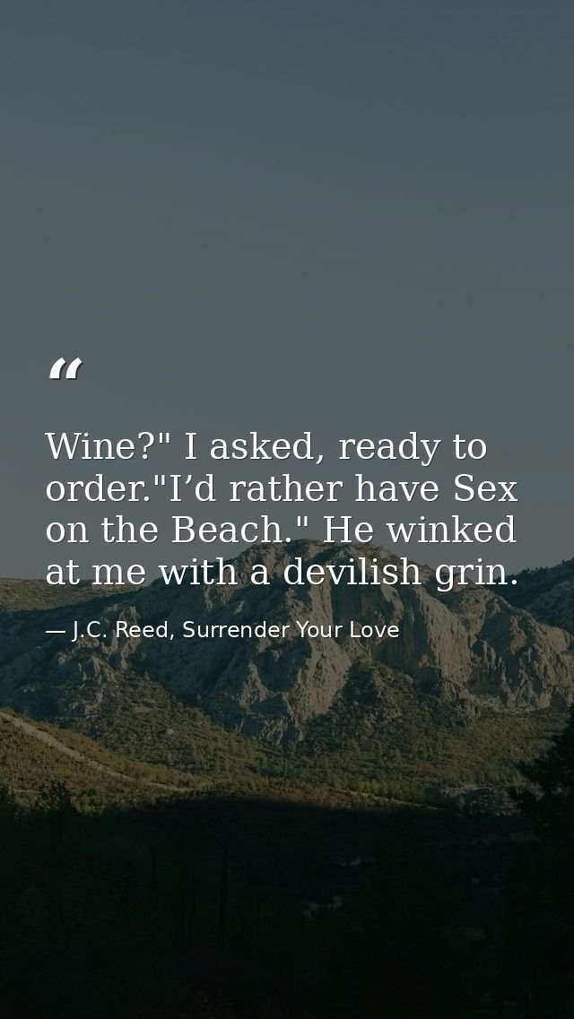 Wine?" I asked, ready to order."I’d rather have Sex on the Beach." He winked at me with a devilish grin. — J.C. Reed, Surrender Your Love