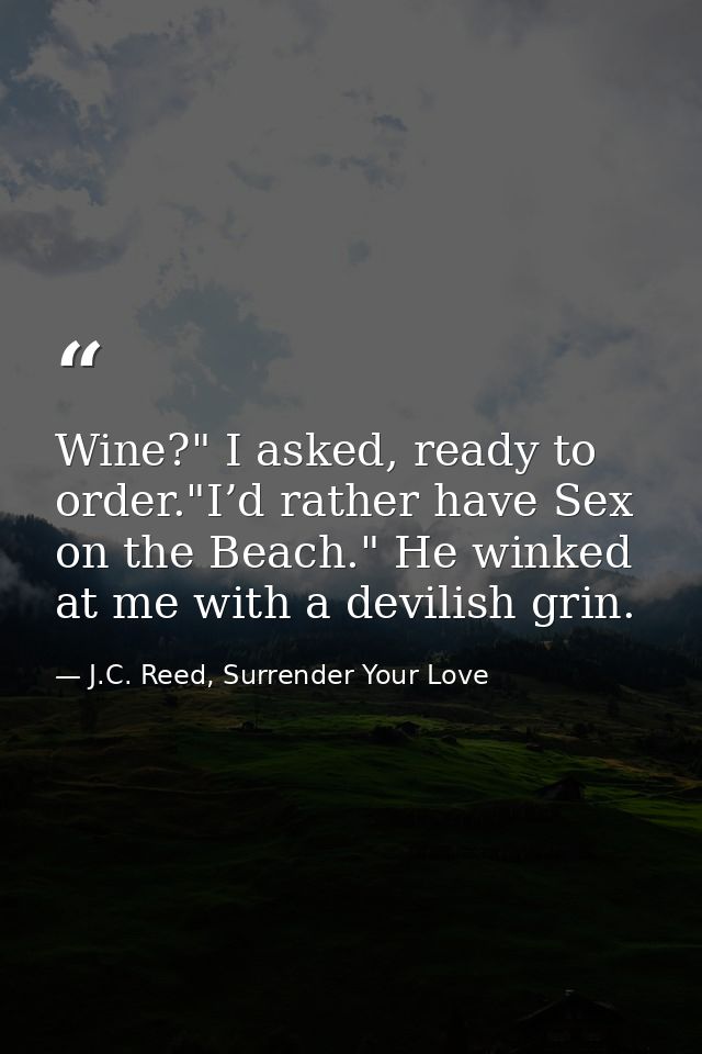 Wine?" I asked, ready to order."I’d rather have Sex on the Beach." He winked at me with a devilish grin. — J.C. Reed, Surrender Your Love