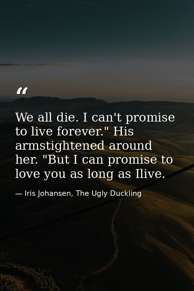 We all die. I can't promise to live forever." His armstightened around her. "But I can promise to love you as long as Il — Iris Johansen, The Ugly Duckling