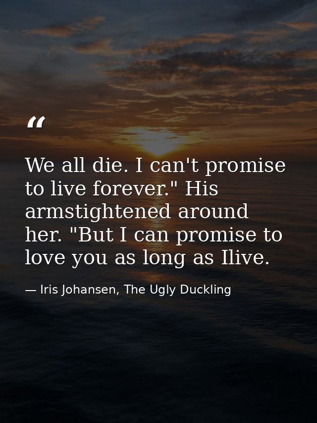We all die. I can't promise to live forever." His armstightened around her. "But I can promise to love you as long as Il — Iris Johansen, The Ugly Duckling