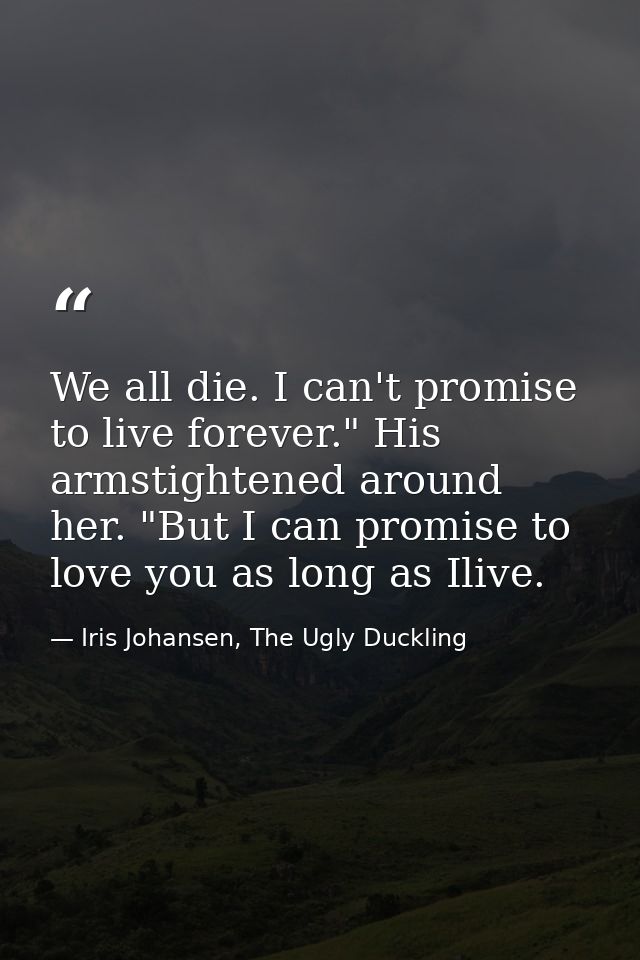We all die. I can't promise to live forever." His armstightened around her. "But I can promise to love you as long as Il — Iris Johansen, The Ugly Duckling