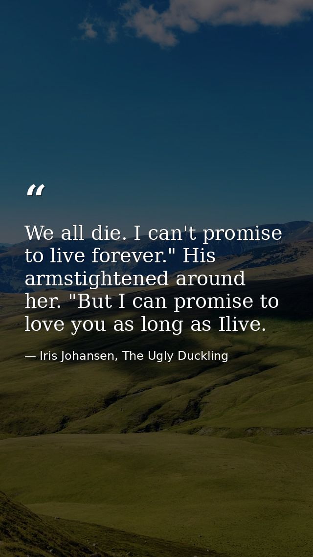 We all die. I can't promise to live forever." His armstightened around her. "But I can promise to love you as long as Il — Iris Johansen, The Ugly Duckling