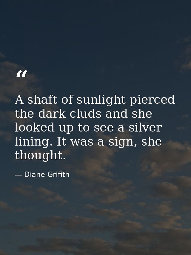 A shaft of sunlight pierced the dark cluds and she looked up to see a silver lining. It was a sign, she thought. — Diane Grifith