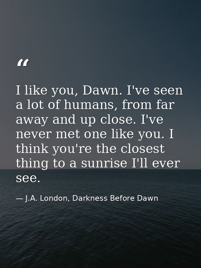 I like you, Dawn. I've seen a lot of humans, from far away and up close. I've never met one like you. I think you're the — J.A. London, Darkness Before Dawn