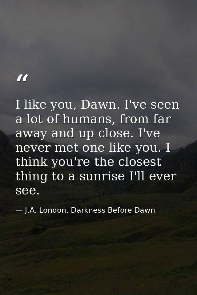 I like you, Dawn. I've seen a lot of humans, from far away and up close. I've never met one like you. I think you're the — J.A. London, Darkness Before Dawn