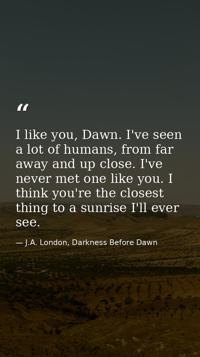 I like you, Dawn. I've seen a lot of humans, from far away and up close. I've never met one like you. I think you're the — J.A. London, Darkness Before Dawn