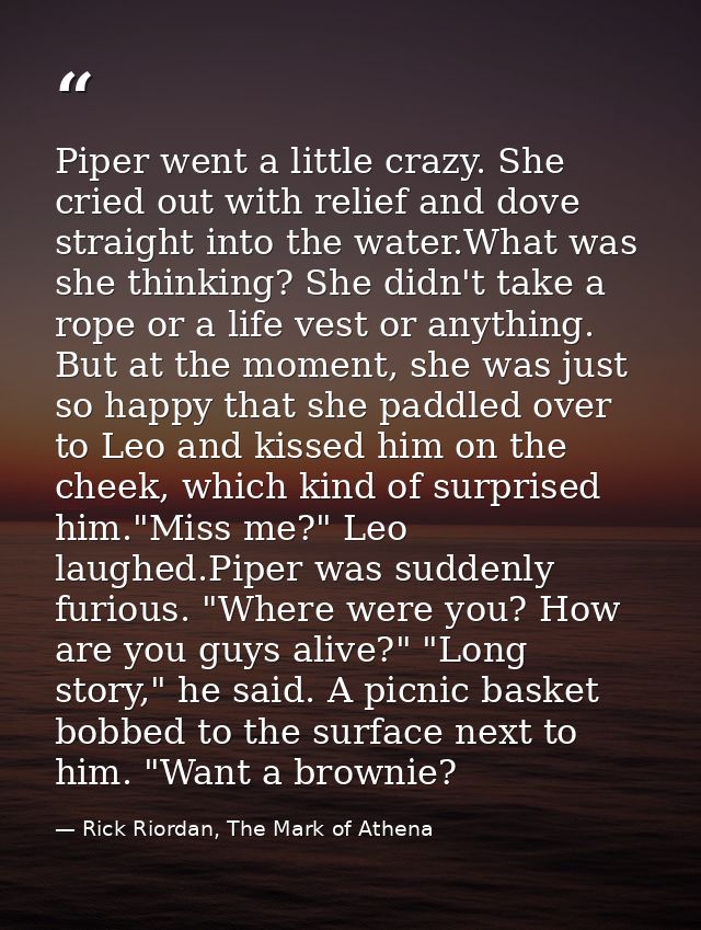 Piper went a little crazy. She cried out with relief and dove straight into the water.What was she thinking? She didn't  — Rick Riordan, The Mark of Athena