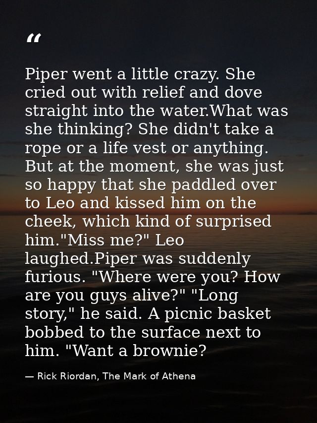 Piper went a little crazy. She cried out with relief and dove straight into the water.What was she thinking? She didn't  — Rick Riordan, The Mark of Athena