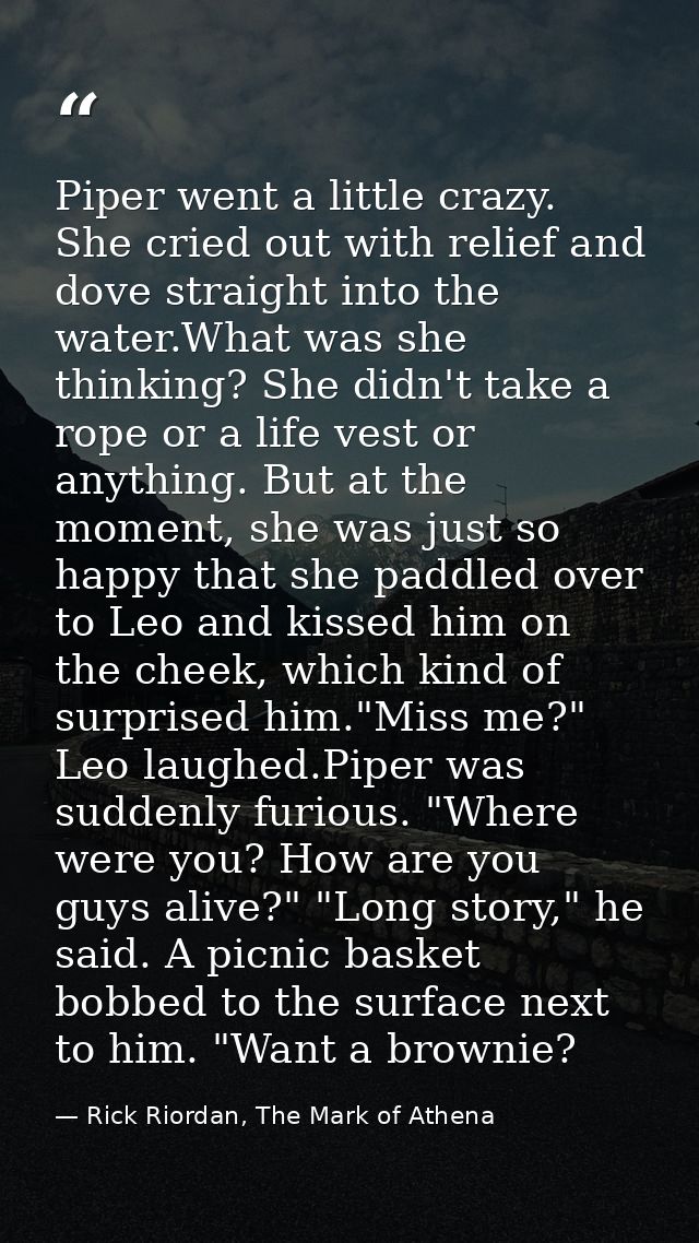 Piper went a little crazy. She cried out with relief and dove straight into the water.What was she thinking? She didn't  — Rick Riordan, The Mark of Athena