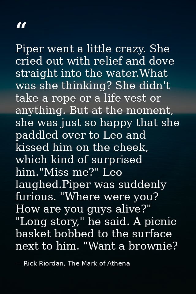 Piper went a little crazy. She cried out with relief and dove straight into the water.What was she thinking? She didn't  — Rick Riordan, The Mark of Athena