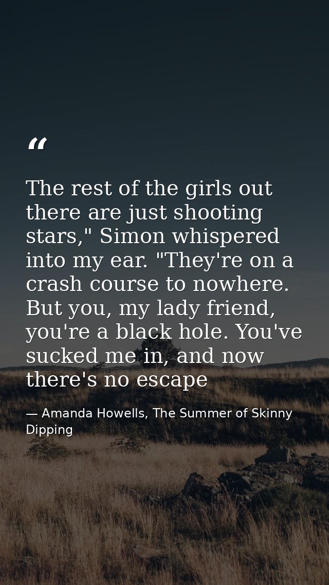 The rest of the girls out there are just shooting stars," Simon whispered into my ear. "They're on a crash course to now — Amanda Howells, The Summer of Skinny Dipping