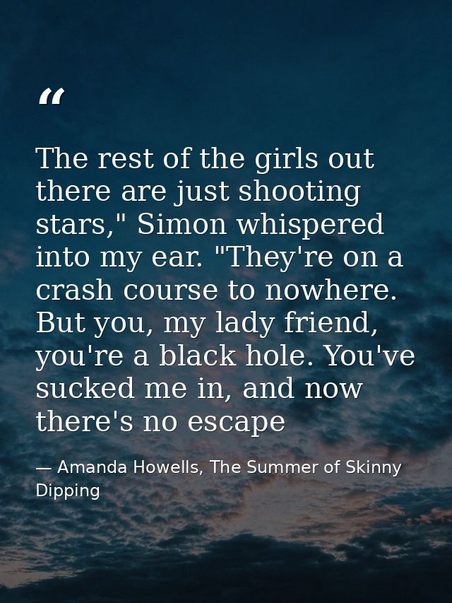 The rest of the girls out there are just shooting stars," Simon whispered into my ear. "They're on a crash course to now — Amanda Howells, The Summer of Skinny Dipping