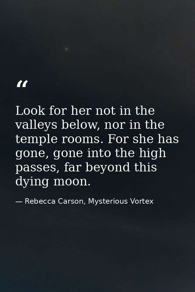 Look for her not in the valleys below, nor in the temple rooms. For she has gone, gone into the high passes, far beyond  — Rebecca Carson, Mysterious Vortex