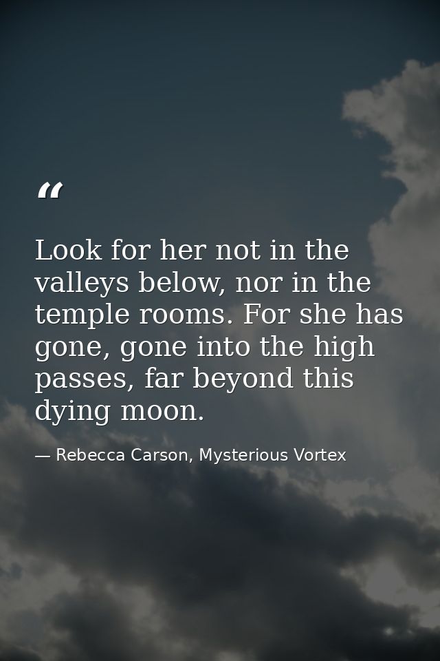 Look for her not in the valleys below, nor in the temple rooms. For she has gone, gone into the high passes, far beyond  — Rebecca Carson, Mysterious Vortex