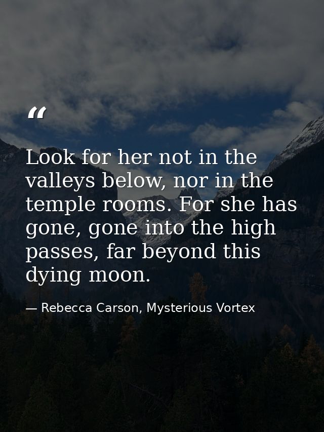 Look for her not in the valleys below, nor in the temple rooms. For she has gone, gone into the high passes, far beyond  — Rebecca Carson, Mysterious Vortex